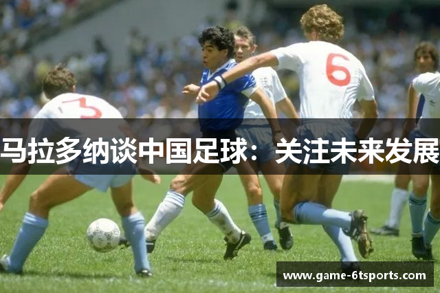 马拉多纳谈中国足球：关注未来发展