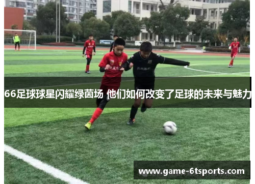 66足球球星闪耀绿茵场 他们如何改变了足球的未来与魅力