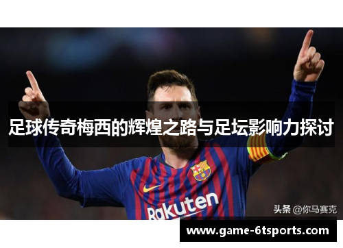 足球传奇梅西的辉煌之路与足坛影响力探讨