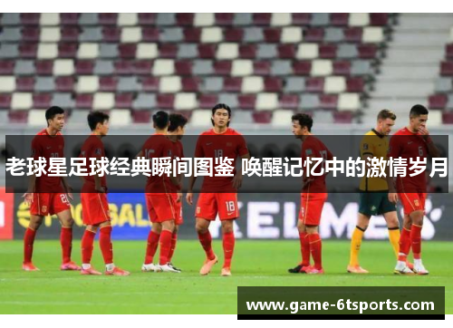 老球星足球经典瞬间图鉴 唤醒记忆中的激情岁月