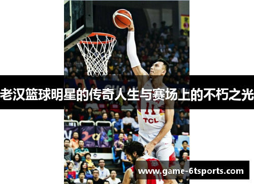 老汉篮球明星的传奇人生与赛场上的不朽之光