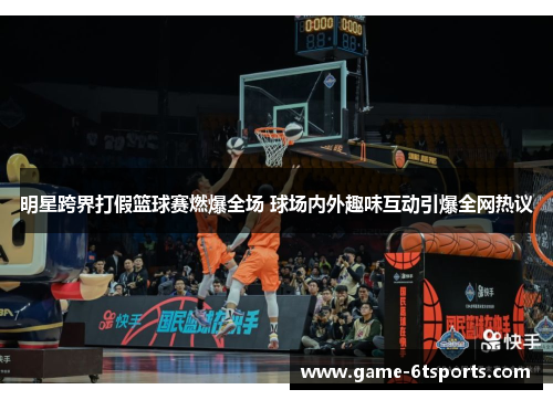 明星跨界打假篮球赛燃爆全场 球场内外趣味互动引爆全网热议