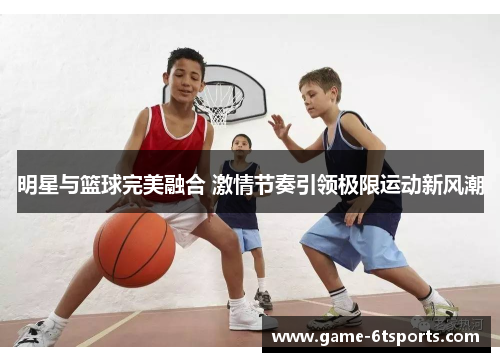 明星与篮球完美融合 激情节奏引领极限运动新风潮